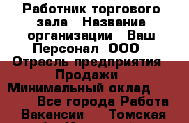 Работник торгового зала › Название организации ­ Ваш Персонал, ООО › Отрасль предприятия ­ Продажи › Минимальный оклад ­ 20 000 - Все города Работа » Вакансии   . Томская обл.,Кедровый г.